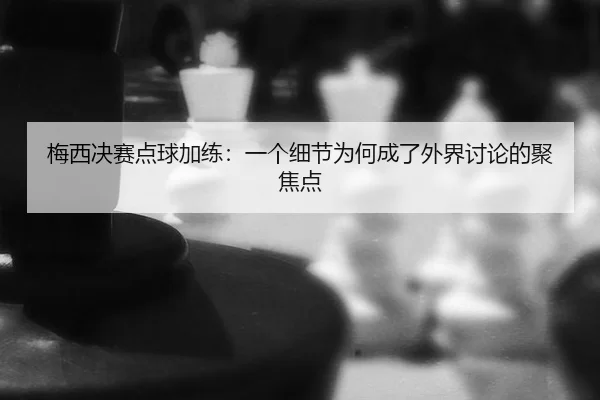 梅西决赛点球加练：一个细节为何成了外界讨论的聚焦点